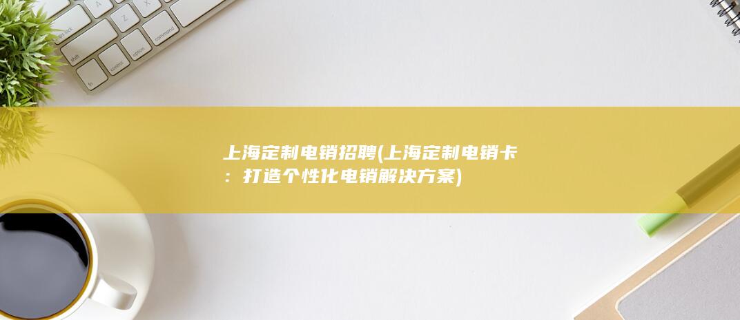 上海定制电销招聘 (上海定制电销卡：打造个性化电销解决方案)