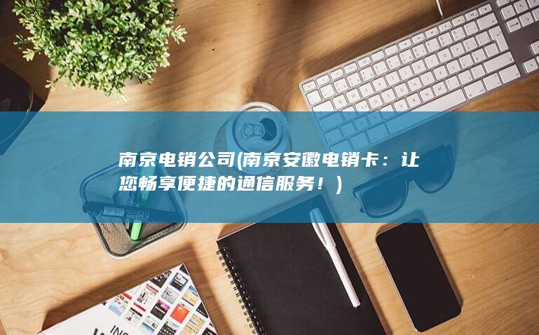 南京电销公司 ( 南京安徽电销卡：让您畅享便捷的通信服务！)