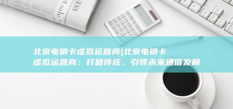 北京电销卡虚拟运营商 (北京电销卡虚拟运营商：打破传统，引领未来通信发展)