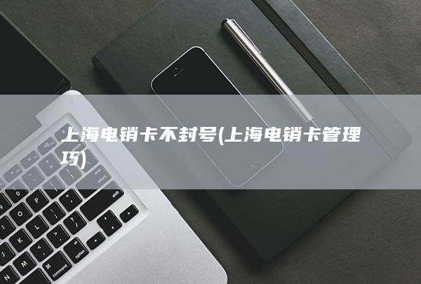 上海电销卡不封号 (上海电销卡管理巧)