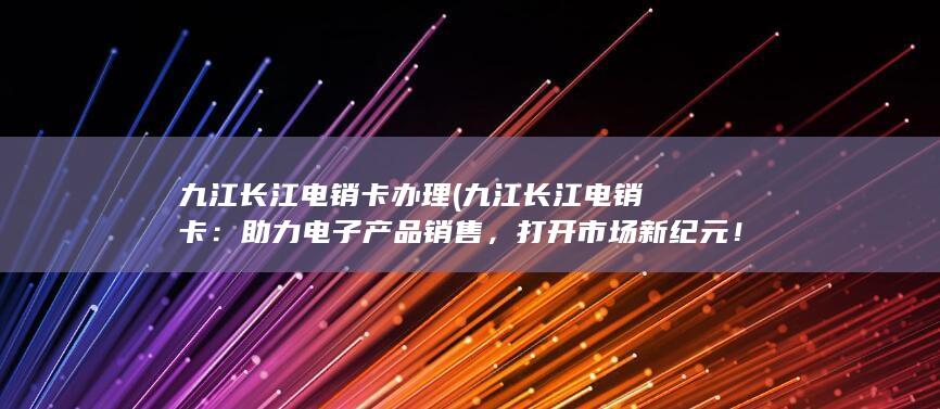 九江长江电销卡办理 (九江长江电销卡：助力电子产品销售，打开市场新纪元！)