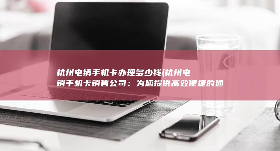 杭州电销手机卡办理多少钱 (杭州电销手机卡销售公司：为您提供高效便捷的通讯解决方案)