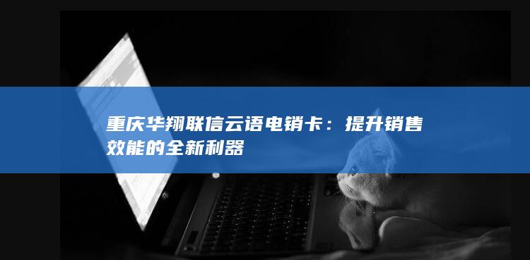 重庆华翔联信云语电销卡：提升销售效能的全新利器