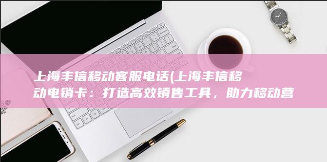 上海丰信移动客服电话 (上海丰信移动电销卡：打造高效销售工具，助力移动营销)
