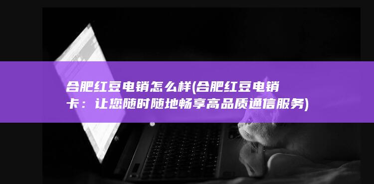 合肥红豆电销怎么样 (合肥红豆电销卡：让您随时随地畅享高品质通信服务)