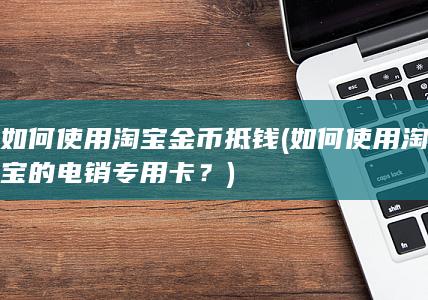 如何使用淘宝金币抵钱 (如何使用淘宝的电销专用卡？)