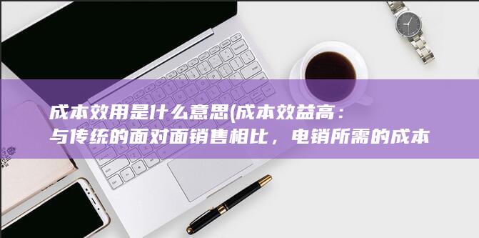 成本效用是什么意思 (成本效益高：与传统的面对面销售相比，电销所需的成本更低，可以更高效地覆盖更多潜在客户。)