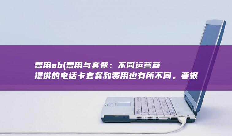 费用ab (费用与套餐：不同运营商提供的电话卡套餐和费用也有所不同。要根据自己的需求和经济状况选择合适的套餐。)