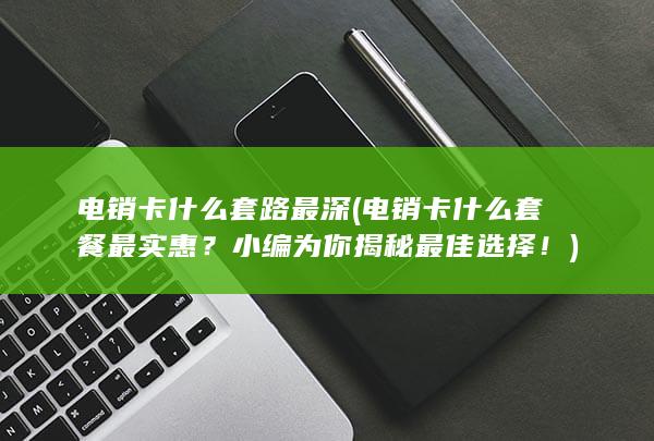 电销卡什么套路最深 (电销卡什么套餐最实惠？小编为你揭秘最佳选择！)