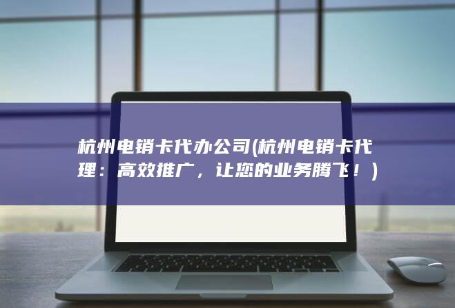 杭州电销卡代办公司 (杭州电销卡代理：高效推广，让您的业务腾飞！)