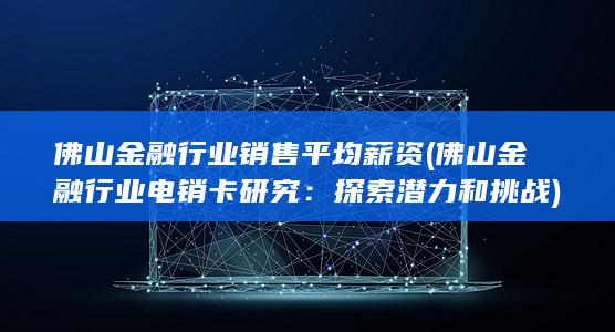 佛山金融行业销售平均薪资 (佛山金融行业电销卡研究：探索潜力和挑战)