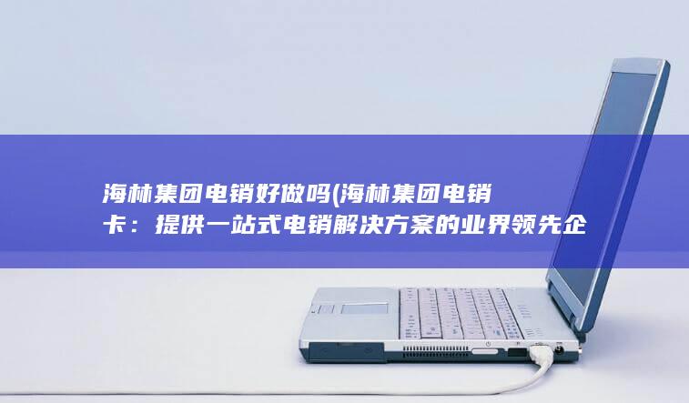 海林集团电销好做吗 (海林集团电销卡：提供一站式电销解决方案的业界领先企业)