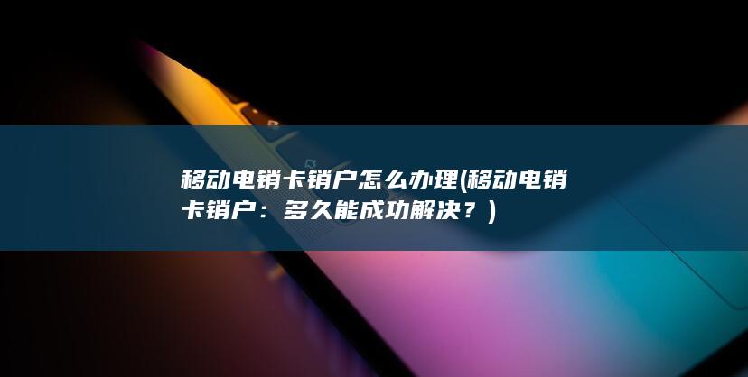 移动电销卡销户怎么办理 (移动电销卡销户：多久能成功解决？)