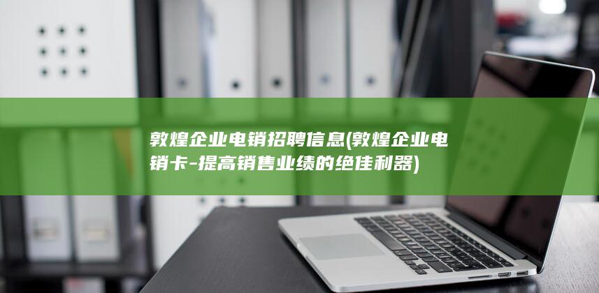 敦煌企业电销招聘信息 (敦煌企业电销卡 - 提高销售业绩的绝佳利器)