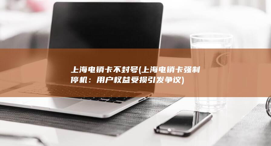 上海电销卡不封号 (上海电销卡强制停机：用户权益受损引发争议)