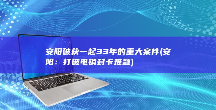 安阳破获一起33年的重大案件 (安阳：打破电销封卡难题)