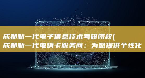 成都新一代电子信息技术考研院校 (成都新一代电销卡服务商：为您提供个性化销售服务)