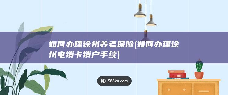 如何办理徐州养老保险 (如何办理徐州电销卡销户手续)