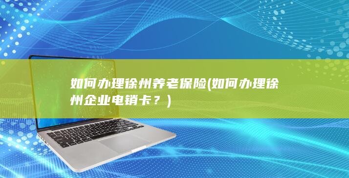 如何办理徐州养老保险 (如何办理徐州企业电销卡？)