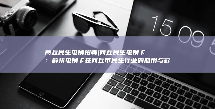 商丘民生电销招聘 (商丘民生电销卡：解析电销卡在商丘市民生行业的应用与影响)