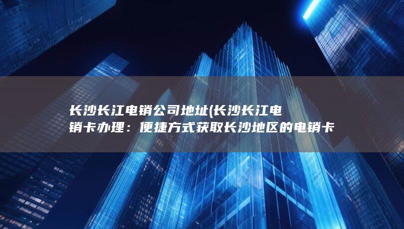 长沙长江电销公司地址 (长沙长江电销卡办理：便捷方式获取长沙地区的电销卡)