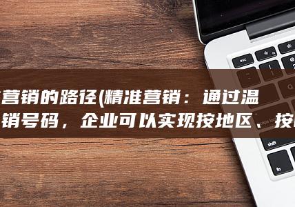 精准营销的路径 (精准营销：通过温州电销号码，企业可以实现按地区、按时间段、按客户类型等进行精准营销，提高推销效果。)