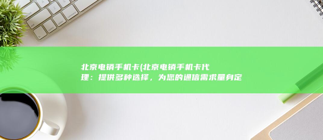 北京电销手机卡 (北京电销手机卡代理：提供多种选择，为您的通信需求量身定制)