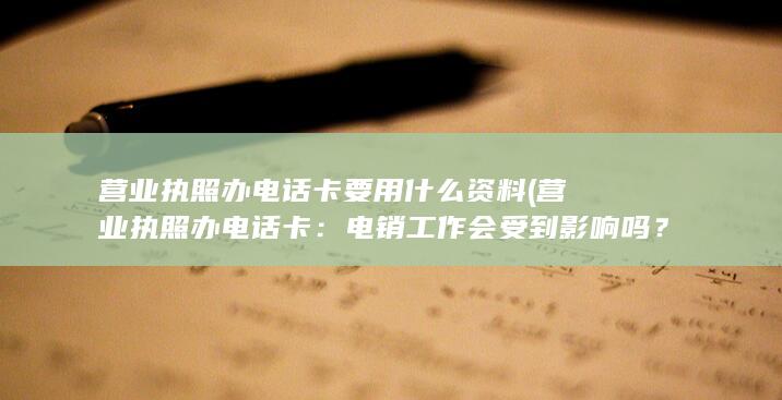 营业执照办电话卡要用什么资料 (营业执照办电话卡：电销工作会受到影响吗？)