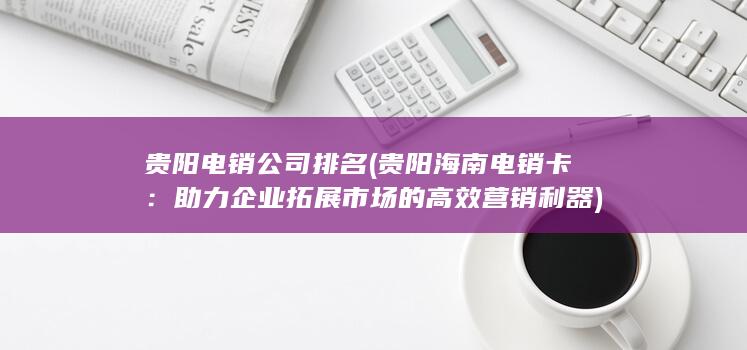 贵阳电销公司排名 (贵阳海南电销卡：助力企业拓展市场的高效营销利器)