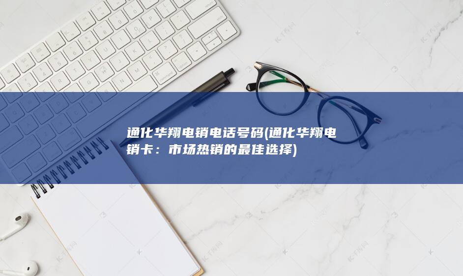 通化华翔电销电话号码 (通化华翔电销卡：市场热销的最佳选择)