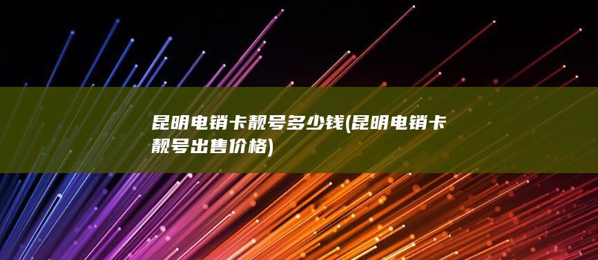 昆明电销卡靓号多少钱 (昆明电销卡靓号出售价格)