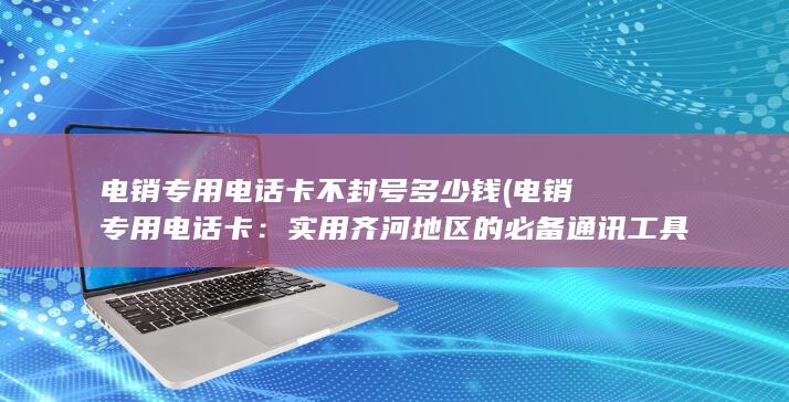 电销专用电话卡不封号多少钱 (电销专用电话卡：实用齐河地区的必备通讯工具)