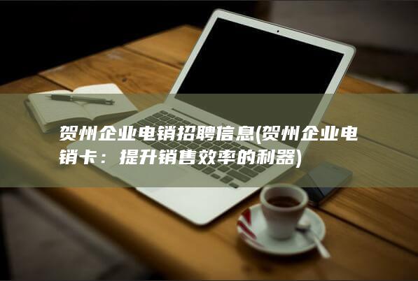 贺州企业电销招聘信息 (贺州企业电销卡：提升销售效率的利器)