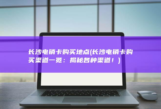 长沙电销卡购买地点 (长沙电销卡购买渠道一览：揭秘各种渠道！)