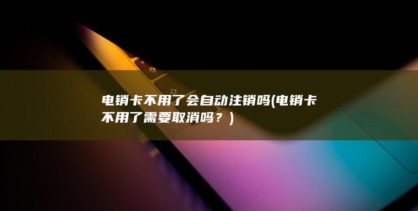 电销卡不用了会自动注销吗 (电销卡不用了需要取消吗？)