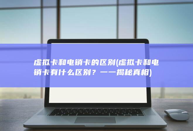 虚拟卡和电销卡的区别 (虚拟卡和电销卡有什么区别？一一揭秘真相)