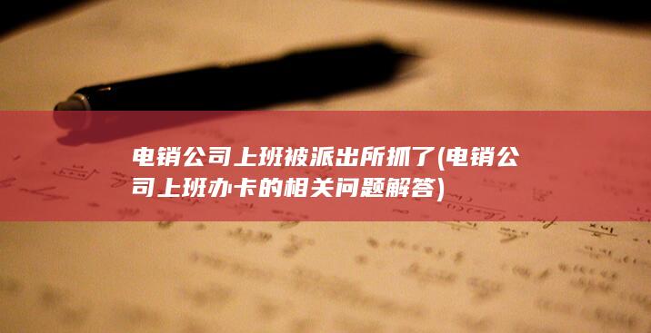 电销公司上班被派出所抓了 (电销公司上班办卡的相关问题解答)