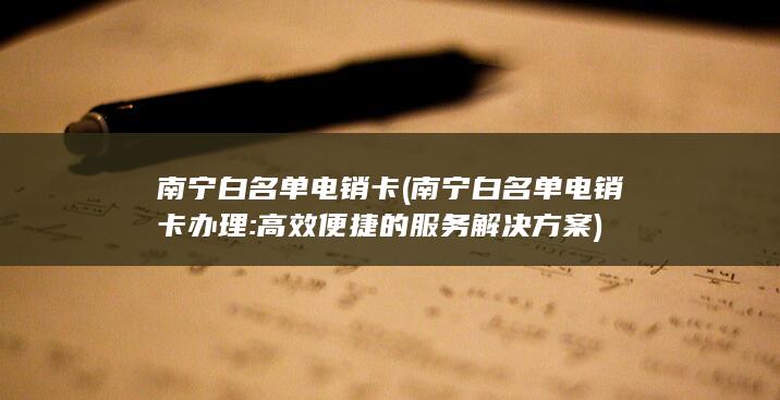 南宁白名单电销卡 (南宁白名单电销卡办理: 高效便捷的服务解决方案)