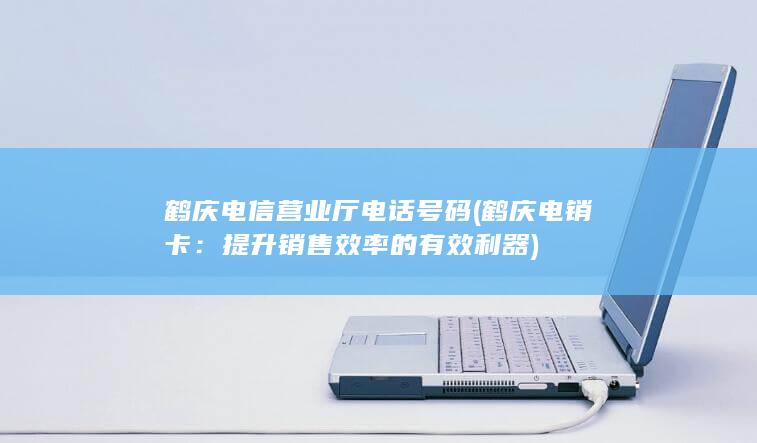 鹤庆电信营业厅电话号码 (鹤庆电销卡：提升销售效率的有效利器)