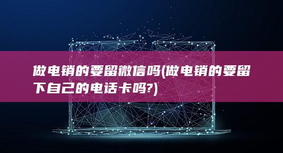 做电销的要留微信吗 (做电销的要留下自己的电话卡吗?)