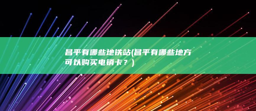 昌平有哪些地铁站 (昌平有哪些地方可以购买电销卡？)