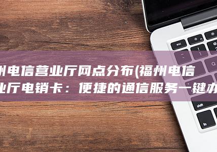 福州电信营业厅网点分布 (福州电信营业厅电销卡：便捷的通信服务一键办理)