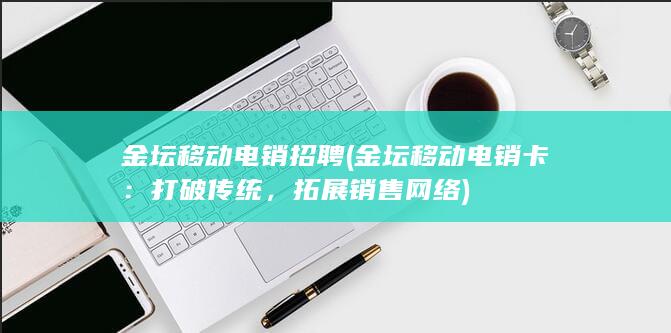 金坛移动电销招聘 (金坛移动电销卡：打破传统，拓展销售网络)