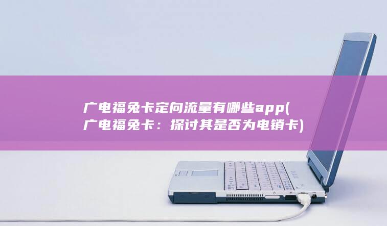 广电福兔卡定向流量有哪些app (广电福兔卡：探讨其是否为电销卡)