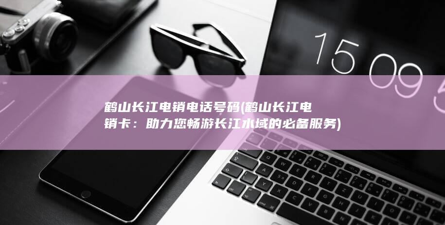 鹤山长江电销电话号码 (鹤山长江电销卡：助力您畅游长江水域的必备服务)