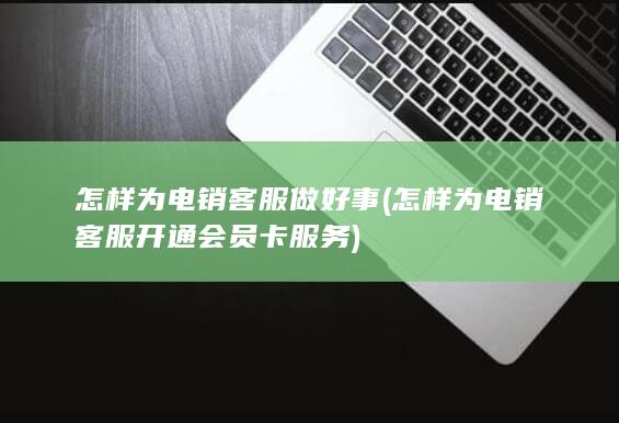 怎样为电销客服做好事 (怎样为电销客服开通会员卡服务)