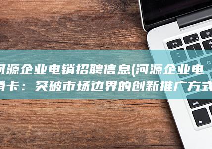 河源企业电销招聘信息 (河源企业电销卡：突破市场边界的创新推广方式)