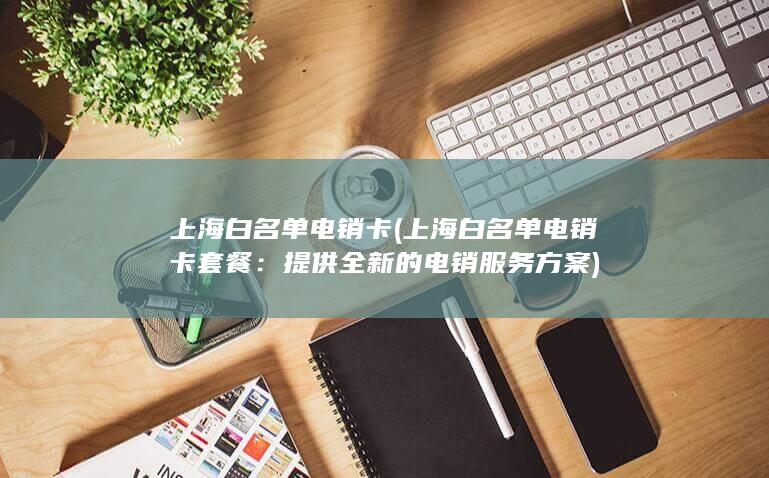 上海白名单电销卡 (上海白名单电销卡套餐：提供全新的电销服务方案)