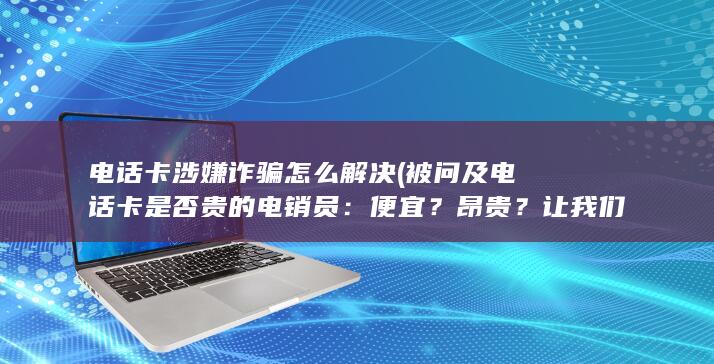 电话卡涉嫌诈骗怎么解决 (被问及电话卡是否贵的电销员：便宜？昂贵？让我们揭晓真相！)