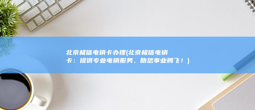 北京极信电销卡办理 (北京极信电销卡：提供专业电销服务，助您事业腾飞！)